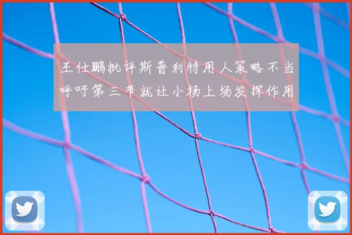 王仕鹏批评斯普利特用人策略不当呼吁第三节就让小杨上场发挥作用