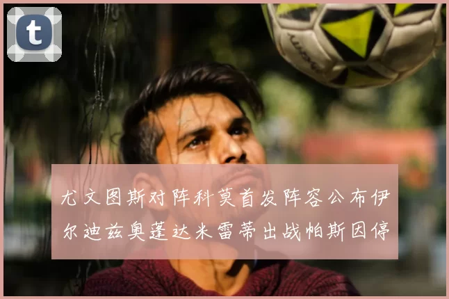 尤文图斯对阵科莫首发阵容公布伊尔迪兹奥蓬达米雷蒂出战帕斯因停赛缺席