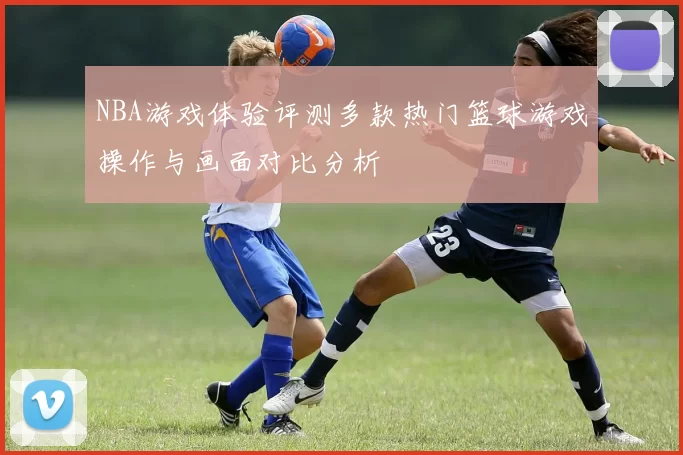 NBA游戏体验评测多款热门篮球游戏操作与画面对比分析