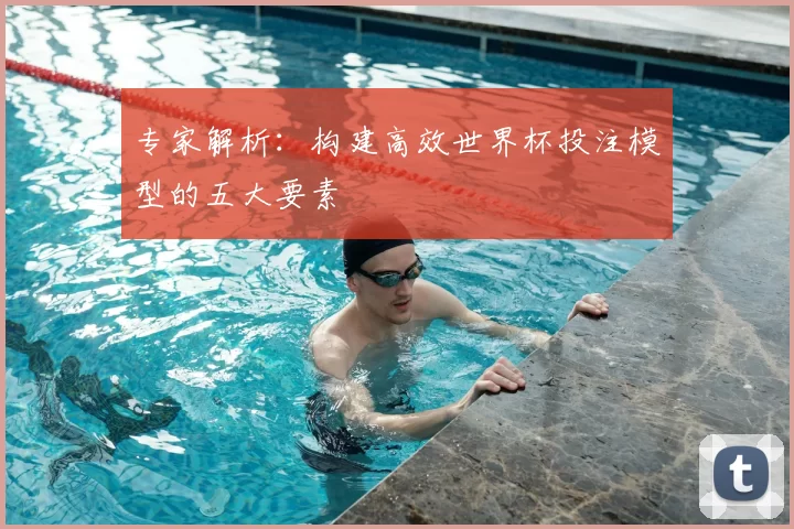 专家解析:构建高效世界杯投注模型的五大要素