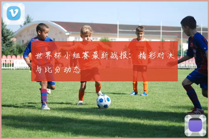 世界杯小组赛最新战报:精彩对决与比分动态