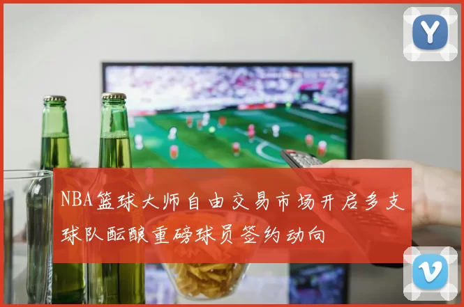 NBA篮球大师自由交易市场开启多支球队酝酿重磅球员签约动向