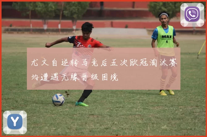 尤文自逆转马竞后五次欧冠淘汰赛均遭遇无缘晋级困境