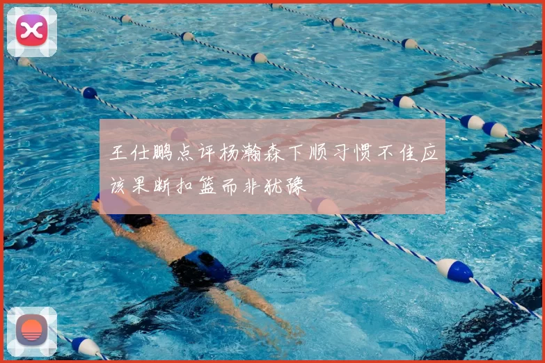 王仕鹏点评杨瀚森下顺习惯不佳应该果断扣篮而非犹豫