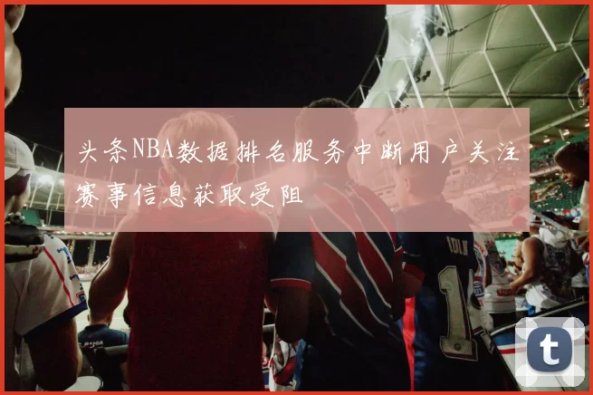 头条NBA数据排名服务中断用户关注赛事信息获取受阻