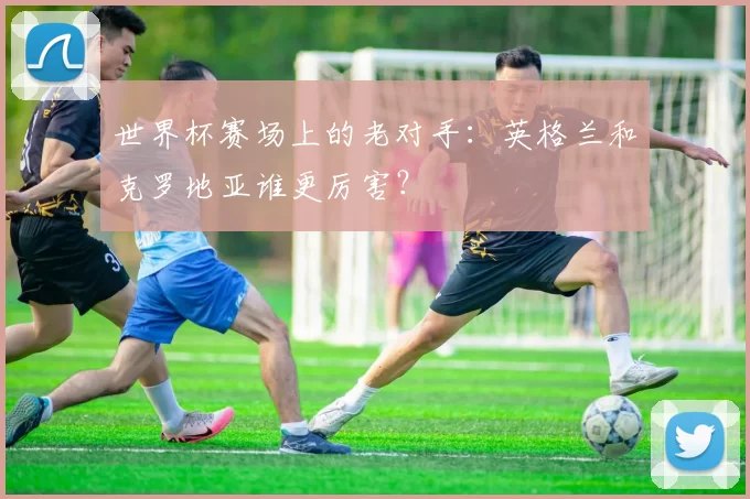 世界杯赛场上的老对手:英格兰和克罗地亚谁更厉害?