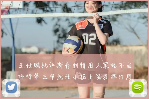 王仕鹏批评斯普利特用人策略不当呼吁第三节就让小杨上场发挥作用