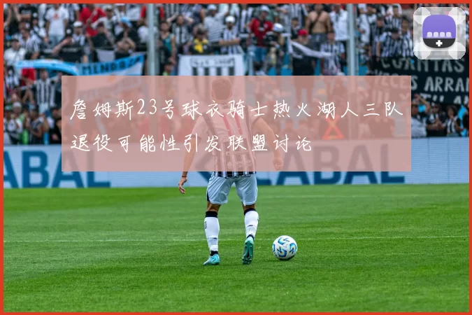 詹姆斯23号球衣骑士热火湖人三队退役可能性引发联盟讨论