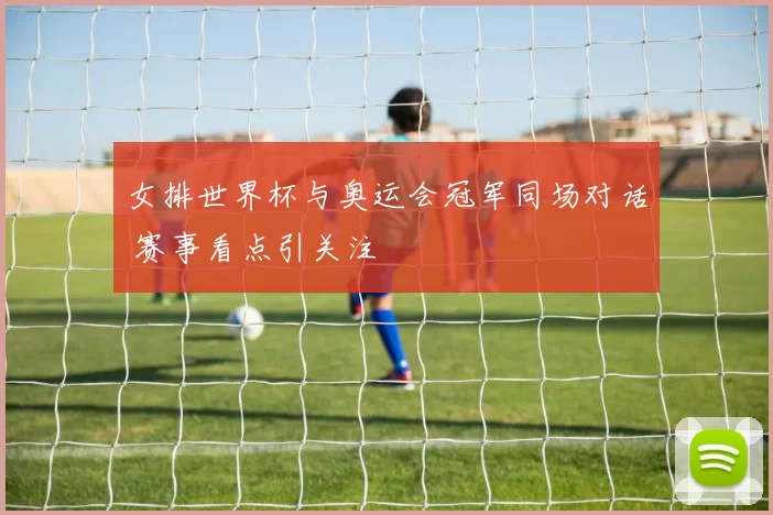 女排世界杯与奥运会冠军同场对话 赛事看点引关注