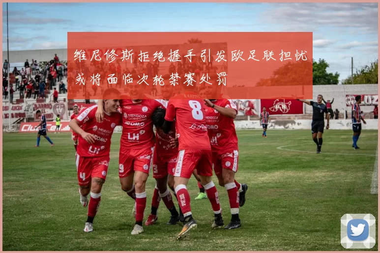 维尼修斯拒绝握手引发欧足联担忧或将面临次轮禁赛处罚