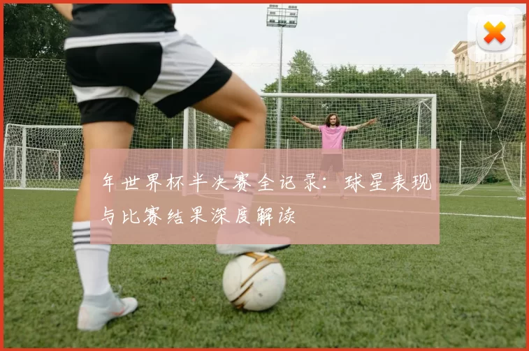 年世界杯半决赛全记录:球星表现与比赛结果深度解读