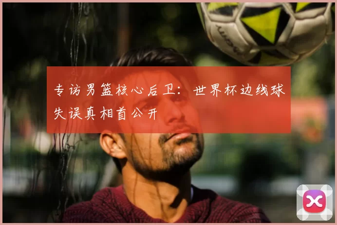专访男篮核心后卫：世界杯边线球失误真相首公开