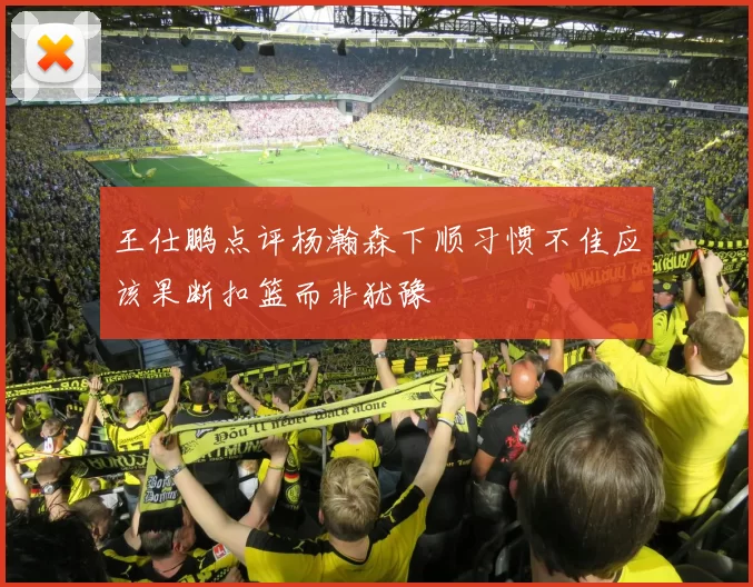 王仕鹏点评杨瀚森下顺习惯不佳应该果断扣篮而非犹豫