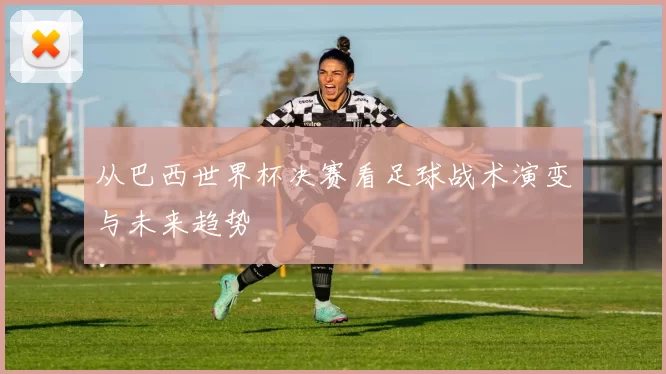 从巴西世界杯决赛看足球战术演变与未来趋势