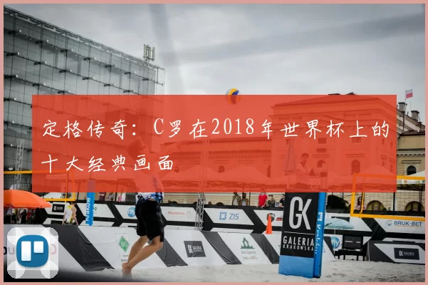 定格传奇:C罗在2018年世界杯上的十大经典画面