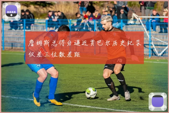 詹姆斯总得分逼近贾巴尔历史纪录仅差三位数差距