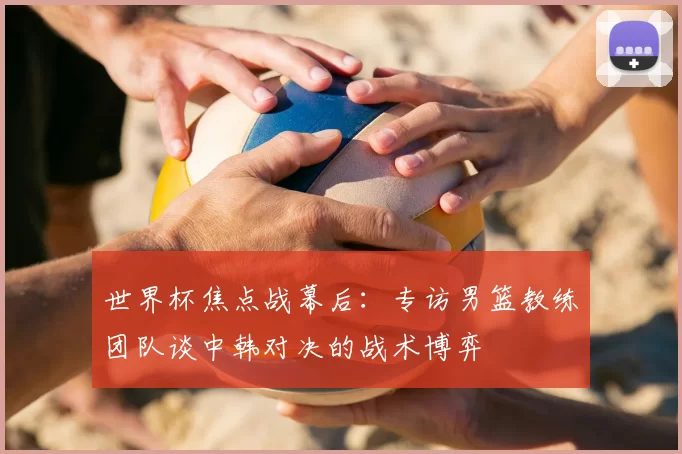 世界杯焦点战幕后：专访男篮教练团队谈中韩对决的战术博弈
