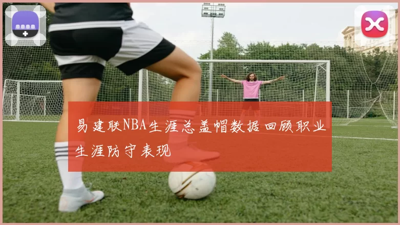易建联NBA生涯总盖帽数据回顾职业生涯防守表现