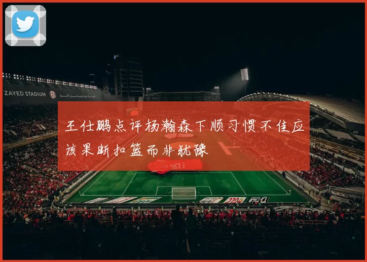 王仕鹏点评杨瀚森下顺习惯不佳应该果断扣篮而非犹豫