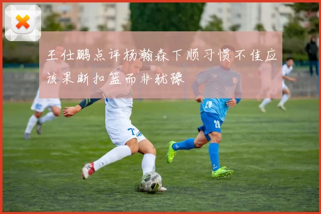 王仕鹏点评杨瀚森下顺习惯不佳应该果断扣篮而非犹豫