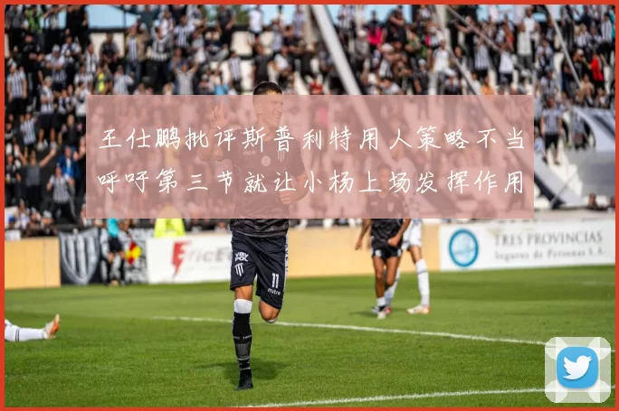 王仕鹏批评斯普利特用人策略不当呼吁第三节就让小杨上场发挥作用