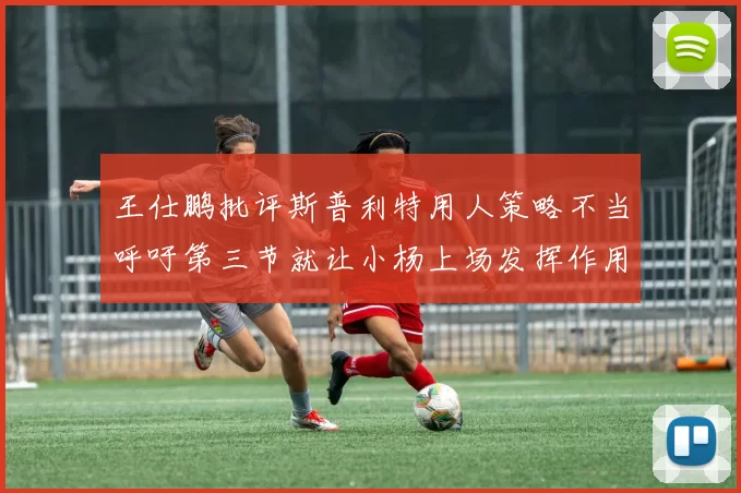 王仕鹏批评斯普利特用人策略不当呼吁第三节就让小杨上场发挥作用