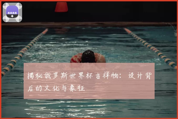 揭秘俄罗斯世界杯吉祥物：设计背后的文化与象征