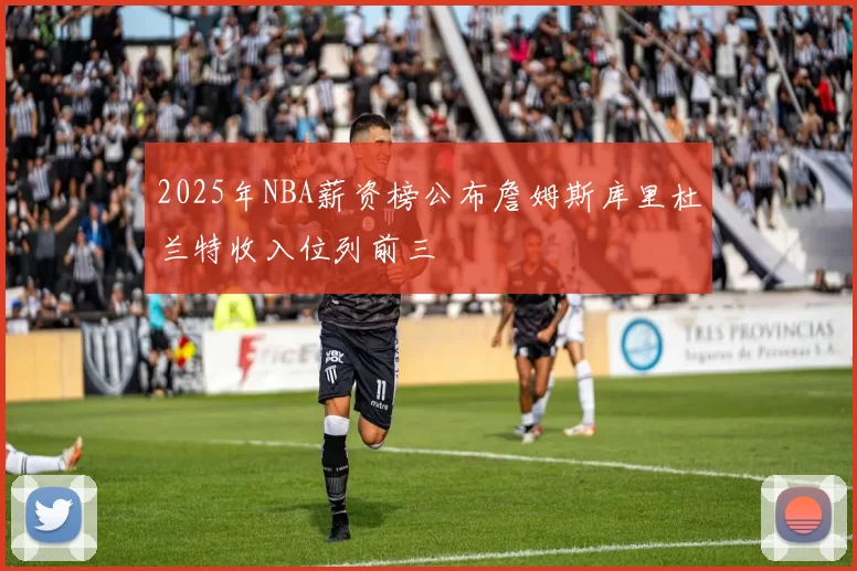 2025年NBA薪资榜公布詹姆斯库里杜兰特收入位列前三