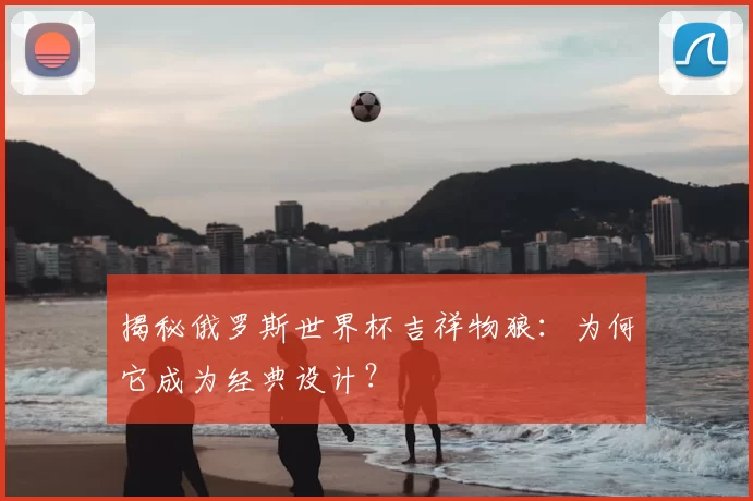 揭秘俄罗斯世界杯吉祥物狼：为何它成为经典设计？