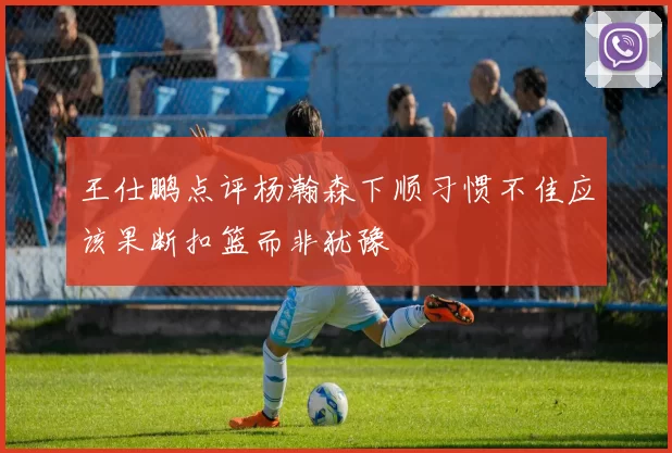 王仕鹏点评杨瀚森下顺习惯不佳应该果断扣篮而非犹豫