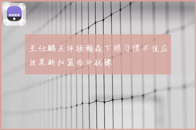 王仕鹏点评杨瀚森下顺习惯不佳应该果断扣篮而非犹豫