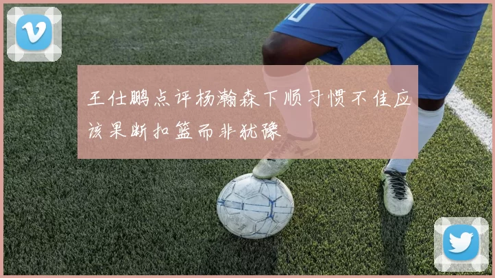 王仕鹏点评杨瀚森下顺习惯不佳应该果断扣篮而非犹豫