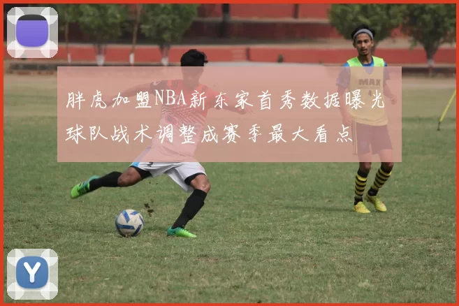 胖虎加盟NBA新东家首秀数据曝光 球队战术调整成赛季最大看点