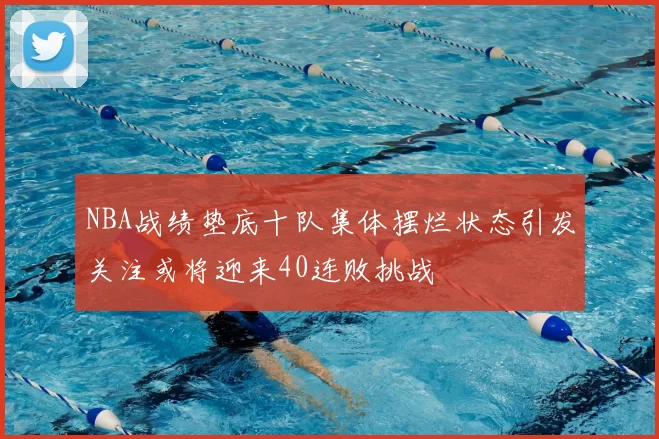 NBA战绩垫底十队集体摆烂状态引发关注或将迎来40连败挑战