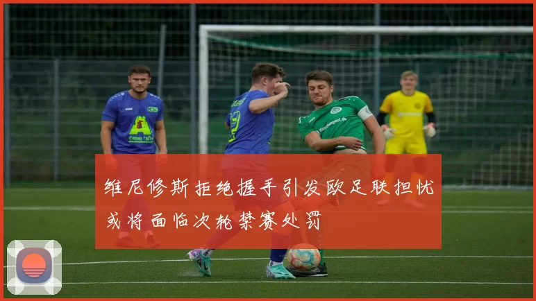 维尼修斯拒绝握手引发欧足联担忧或将面临次轮禁赛处罚