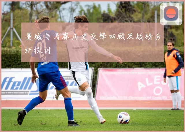 曼城与马赛历史交锋回顾及战绩分析探讨