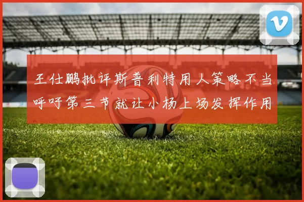 王仕鹏批评斯普利特用人策略不当呼吁第三节就让小杨上场发挥作用