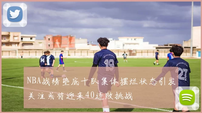 NBA战绩垫底十队集体摆烂状态引发关注或将迎来40连败挑战