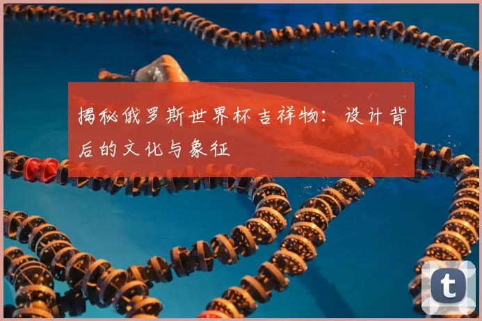 揭秘俄罗斯世界杯吉祥物：设计背后的文化与象征