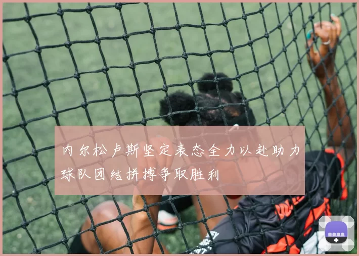 内尔松卢斯坚定表态全力以赴助力球队团结拼搏争取胜利