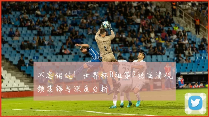 不容错过!世界杯B组第2场高清视频集锦与深度分析