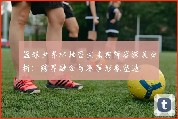 篮球世界杯抽签女嘉宾阵容深度分析：跨界融合与赛事形象塑造