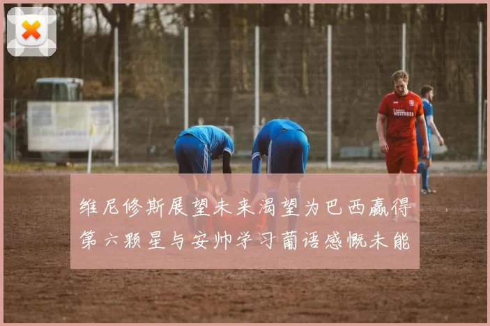 维尼修斯展望未来渴望为巴西赢得第六颗星与安帅学习葡语感慨未能与C罗共事