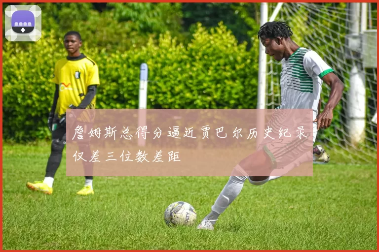 詹姆斯总得分逼近贾巴尔历史纪录仅差三位数差距