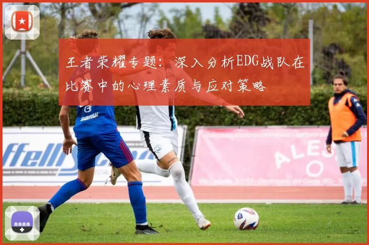 王者荣耀专题:深入分析EDG战队在比赛中的心理素质与应对策略