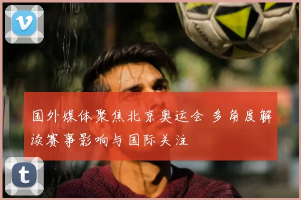 国外媒体聚焦北京奥运会 多角度解读赛事影响与国际关注