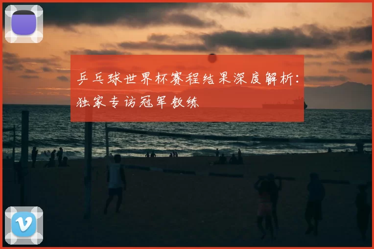 乒乓球世界杯赛程结果深度解析:独家专访冠军教练