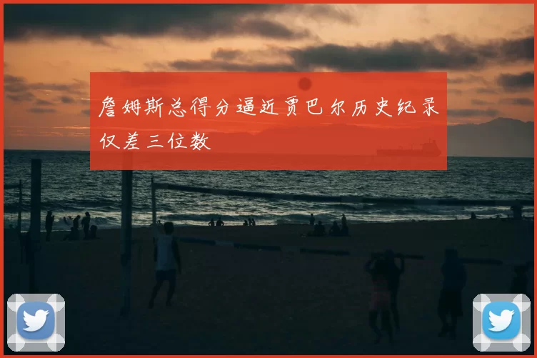 詹姆斯总得分逼近贾巴尔历史纪录仅差三位数
