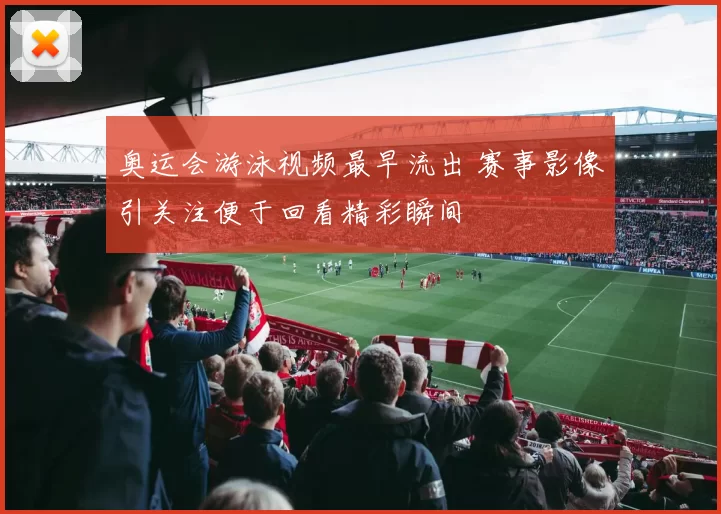 奥运会游泳视频最早流出 赛事影像引关注便于回看精彩瞬间