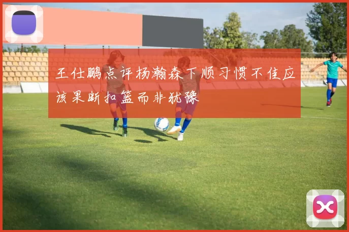 王仕鹏点评杨瀚森下顺习惯不佳应该果断扣篮而非犹豫